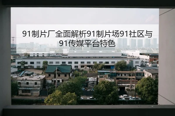 91制片厂全面解析91制片场91社区与91传媒平台特色